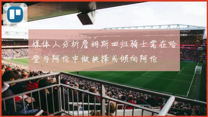 媒体人分析詹姆斯回归骑士需在哈登与阿伦中做抉择或倾向阿伦