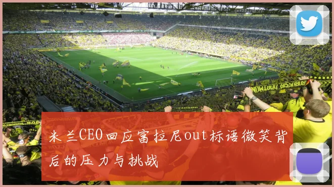 米兰CEO回应富拉尼out标语微笑背后的压力与挑战