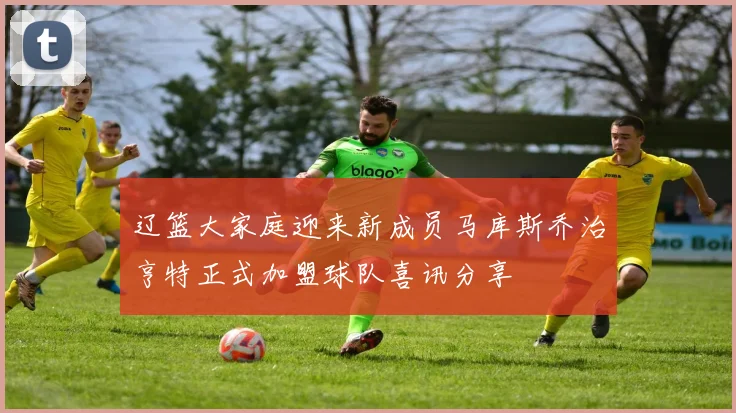 辽篮大家庭迎来新成员马库斯乔治亨特正式加盟球队喜讯分享