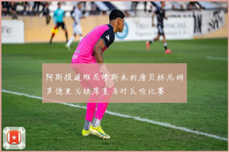 阿斯报道维尼修斯米利唐贝林厄姆罗德里戈缺席皇马对瓦伦比赛