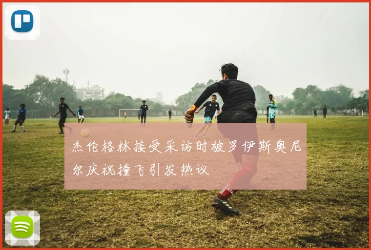 杰伦格林接受采访时被罗伊斯奥尼尔庆祝撞飞引发热议