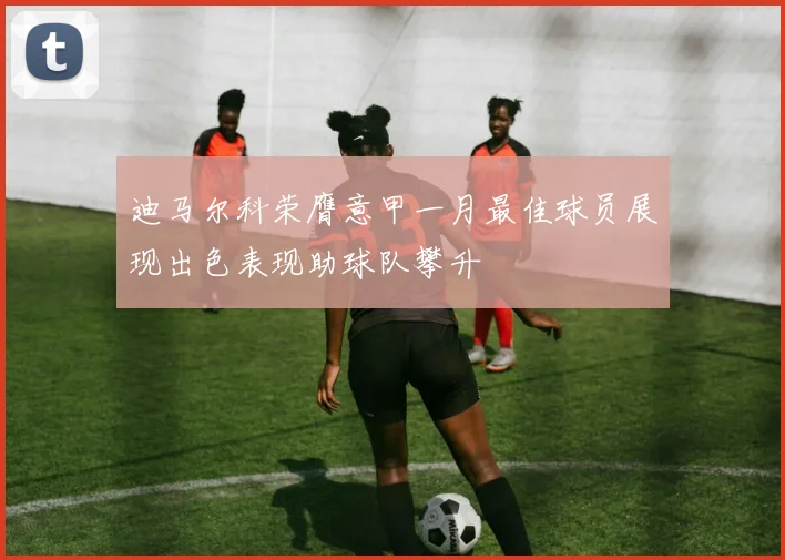 迪马尔科荣膺意甲一月最佳球员展现出色表现助球队攀升
