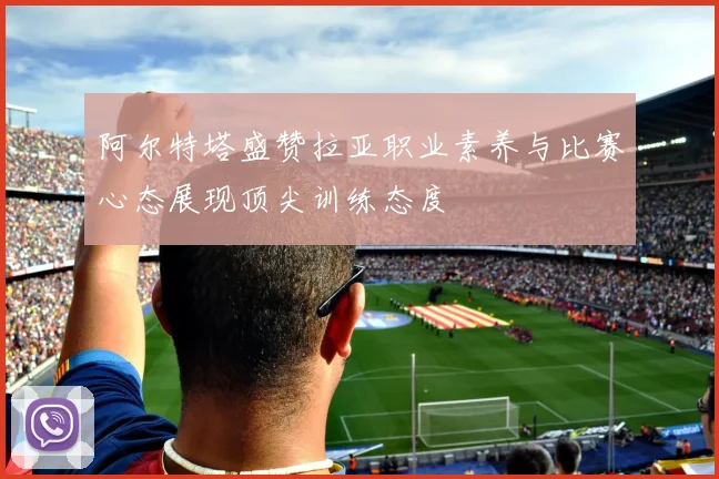 阿尔特塔盛赞拉亚职业素养与比赛心态展现顶尖训练态度