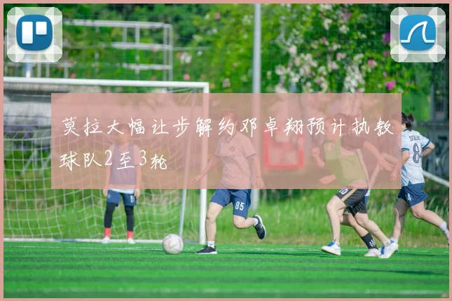 莫拉大幅让步解约邓卓翔预计执教球队2至3轮