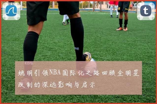 姚明引领NBA国际化之路回顾全明星改制的深远影响与启示