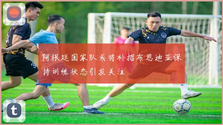 阿根廷国家队或将补招布恩迪亚保持训练状态引发关注