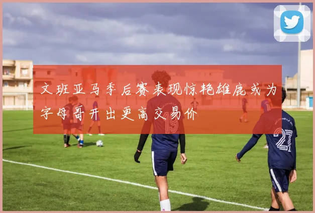文班亚马季后赛表现惊艳雄鹿或为字母哥开出更高交易价