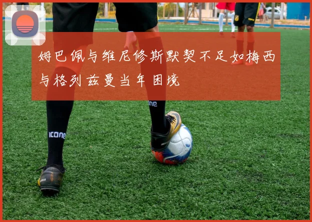 姆巴佩与维尼修斯默契不足如梅西与格列兹曼当年困境