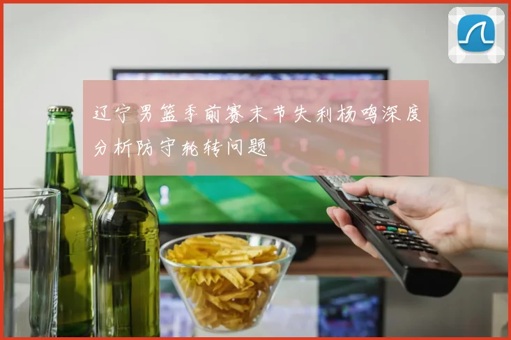 辽宁男篮季前赛末节失利杨鸣深度分析防守轮转问题